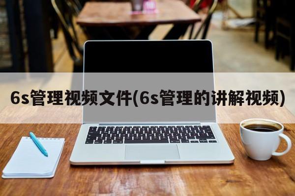 6s管理视频文件(6s管理的讲解视频)